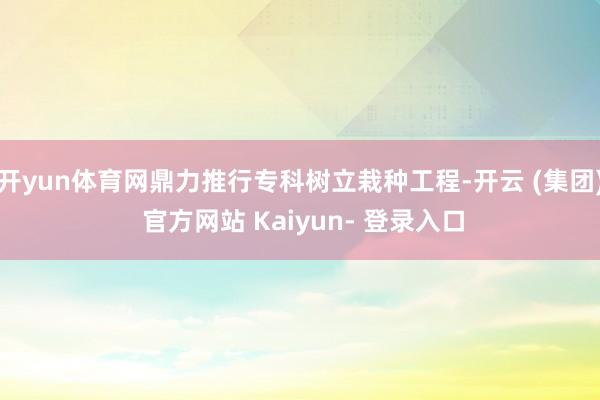 开yun体育网鼎力推行专科树立栽种工程-开云 (集团) 官方网站 Kaiyun- 登录入口