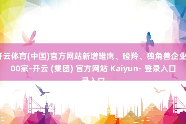 开云体育(中国)官方网站新增雏鹰、瞪羚、独角兽企业400家-开云 (集团) 官方网站 Kaiyun- 登录入口